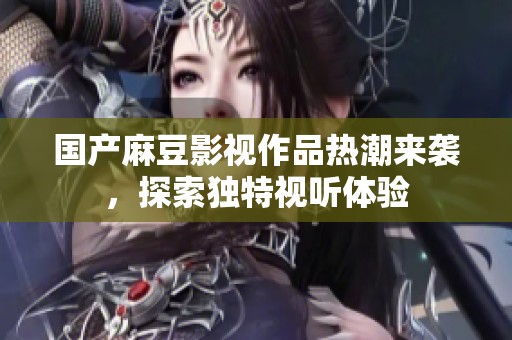 国产麻豆影视作品热潮来袭，探索独特视听体验