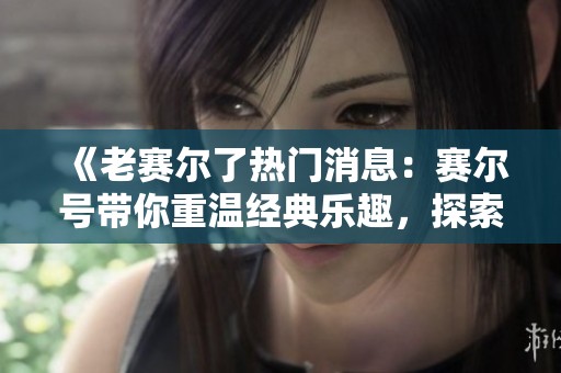 《老赛尔了热门消息：赛尔号带你重温经典乐趣，探索更多精彩内容》