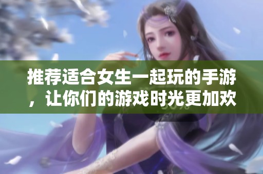 推荐适合女生一起玩的手游，让你们的游戏时光更加欢乐