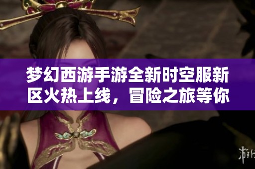 梦幻西游手游全新时空服新区火热上线，冒险之旅等你来参与！