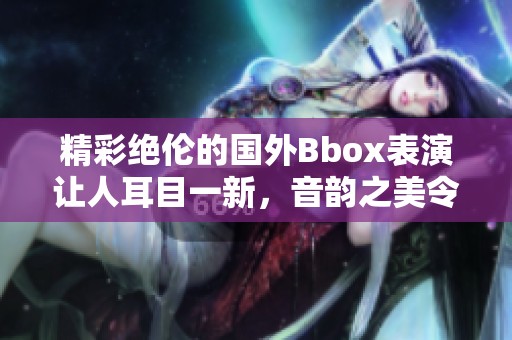 精彩绝伦的国外Bbox表演让人耳目一新，音韵之美令人陶醉