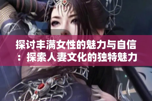 探讨丰满女性的魅力与自信：探索人妻文化的独特魅力