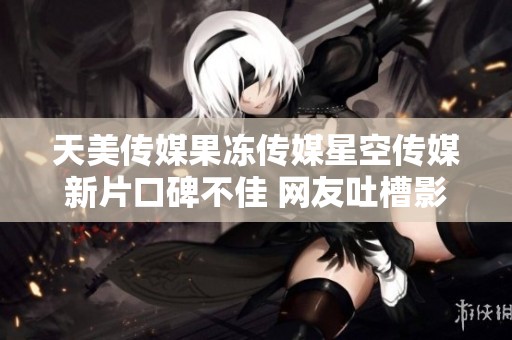 天美传媒果冻传媒星空传媒新片口碑不佳 网友吐槽影片质量引发热议