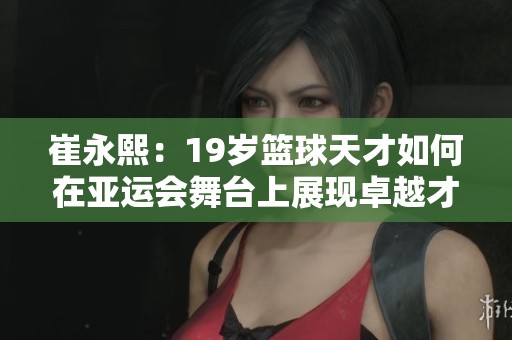 崔永熙：19岁篮球天才如何在亚运会舞台上展现卓越才能与风采
