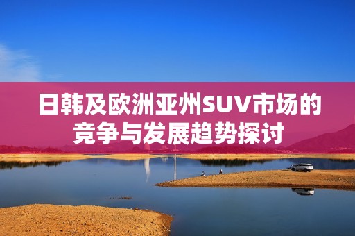 日韩及欧洲亚州SUV市场的竞争与发展趋势探讨