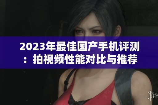 2023年最佳国产手机评测：拍视频性能对比与推荐