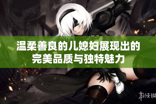 温柔善良的儿媳妇展现出的完美品质与独特魅力