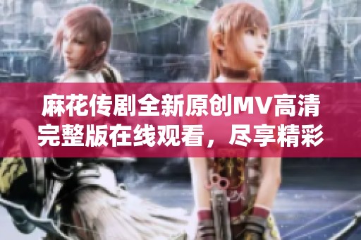 麻花传剧全新原创MV高清完整版在线观看，尽享精彩演绎之旅