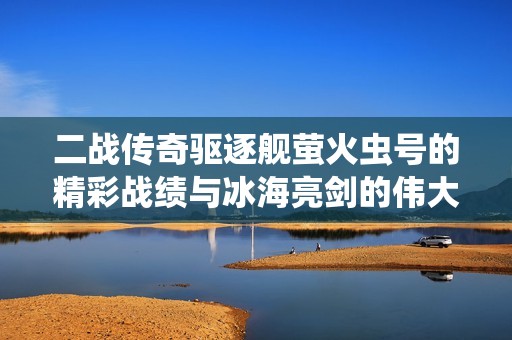 二战传奇驱逐舰萤火虫号的精彩战绩与冰海亮剑的伟大海战传奇探秘