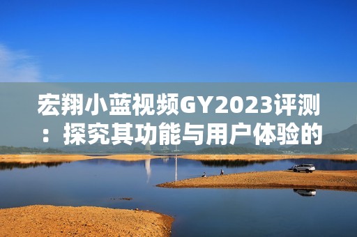 宏翔小蓝视频GY2023评测：探究其功能与用户体验的真实反馈