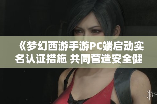 《梦幻西游手游PC端启动实名认证措施 共同营造安全健康的游戏环境》