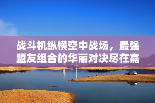 战斗机纵横空中战场，最强盟友组合的华丽对决尽在嘉之轩手游网