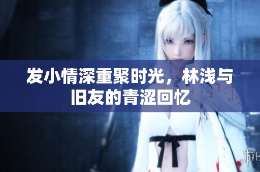 发小情深重聚时光，林浅与旧友的青涩回忆