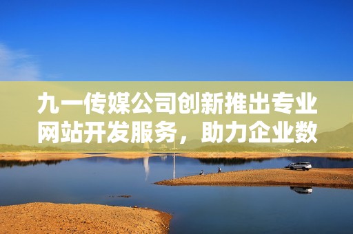 九一传媒公司创新推出专业网站开发服务，助力企业数字转型
