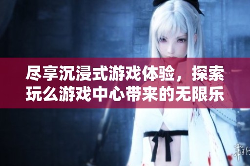 尽享沉浸式游戏体验，探索玩么游戏中心带来的无限乐趣与热门游戏盛宴