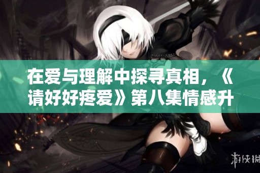 在爱与理解中探寻真相，《请好好疼爱》第八集情感升温记