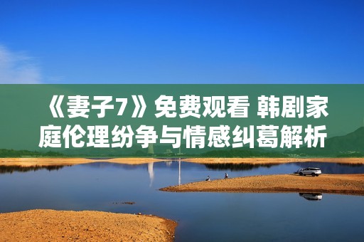 《妻子7》免费观看 韩剧家庭伦理纷争与情感纠葛解析