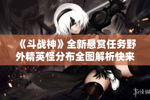 《斗战神》全新悬赏任务野外精英怪分布全图解析快来探索吧