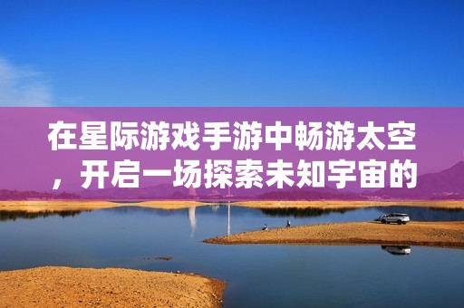 在星际游戏手游中畅游太空，开启一场探索未知宇宙的奇幻冒险体验