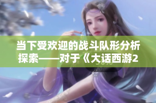 当下受欢迎的战斗队形分析探索——对于《大话西游2经典版》的最佳阵容选择建议