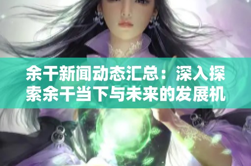 余干新闻动态汇总：深入探索余干当下与未来的发展机遇与挑战
