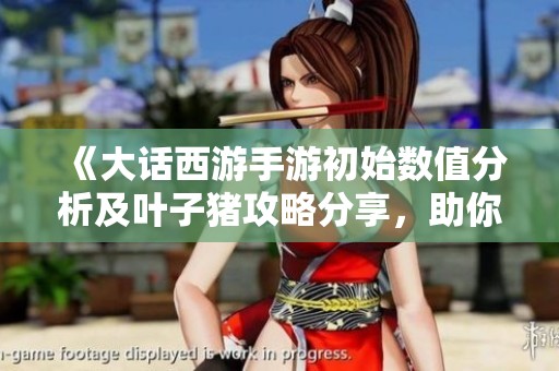 《大话西游手游初始数值分析及叶子猪攻略分享，助你轻松玩转游戏》
