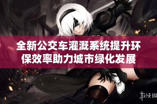 全新公交车灌溉系统提升环保效率助力城市绿化发展