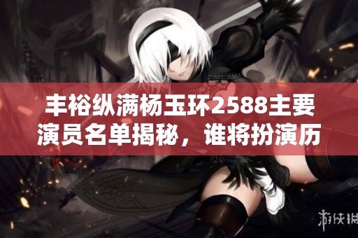 丰裕纵满杨玉环2588主要演员名单揭秘，谁将扮演历史传奇人物