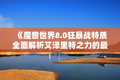 《魔兽世界8.0狂暴战特质全面解析艾泽里特之力的最佳选择与玩法技巧》