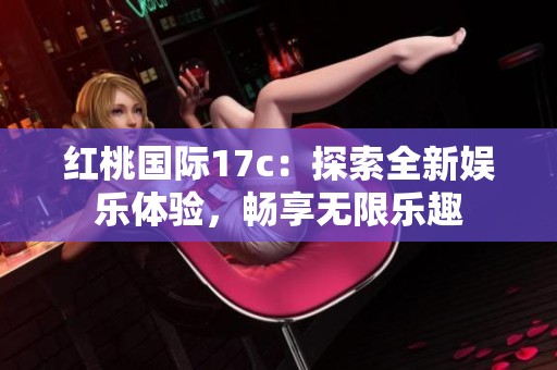 红桃国际17c：探索全新娱乐体验，畅享无限乐趣