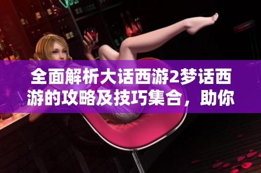全面解析大话西游2梦话西游的攻略及技巧集合，助你轻松畅玩游戏世界