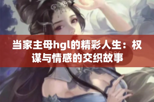 当家主母hgl的精彩人生：权谋与情感的交织故事