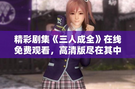 精彩剧集《三人成全》在线免费观看，高清版尽在其中