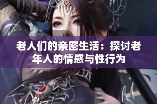 老人们的亲密生活：探讨老年人的情感与性行为