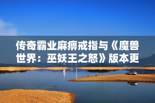 传奇霸业麻痹戒指与《魔兽世界：巫妖王之怒》版本更新的地位与影响分析