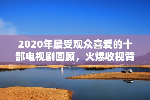 2020年最受观众喜爱的十部电视剧回顾，火爆收视背后的传奇故事与精彩瞬间