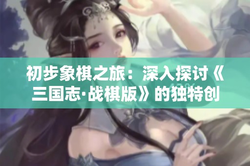 初步象棋之旅：深入探讨《三国志·战棋版》的独特创新和游戏趣味性分析