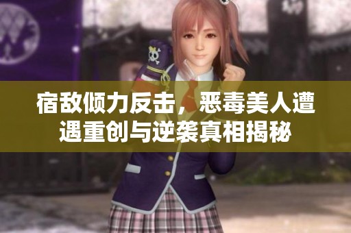 宿敌倾力反击，恶毒美人遭遇重创与逆袭真相揭秘