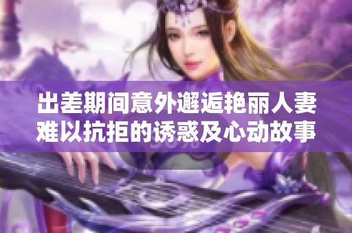 出差期间意外邂逅艳丽人妻难以抗拒的诱惑及心动故事