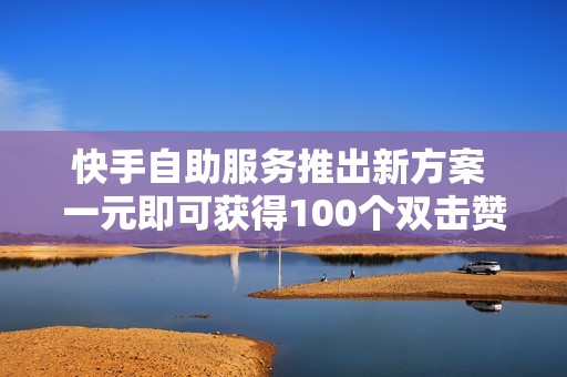 快手自助服务推出新方案 一元即可获得100个双击赞提升你的视频热度