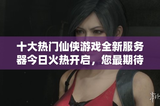 十大热门仙侠游戏全新服务器今日火热开启，您最期待的盛宴是哪一场呢？