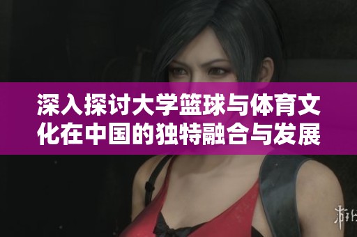深入探讨大学篮球与体育文化在中国的独特融合与发展
