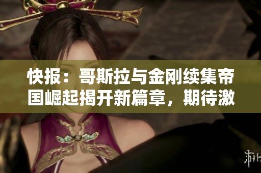 快报：哥斯拉与金刚续集帝国崛起揭开新篇章，期待激烈对决与传奇重现