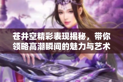 苍井空精彩表现揭秘，带你领略高潮瞬间的魅力与艺术