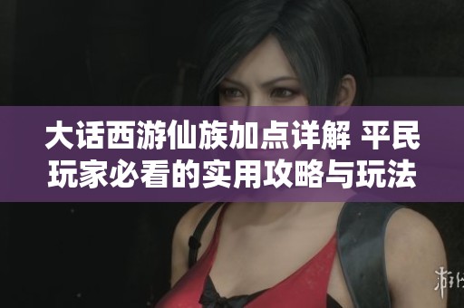 大话西游仙族加点详解 平民玩家必看的实用攻略与玩法分享