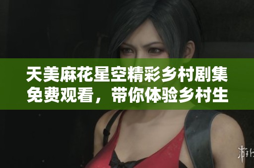 天美麻花星空精彩乡村剧集免费观看，带你体验乡村生活新风貌