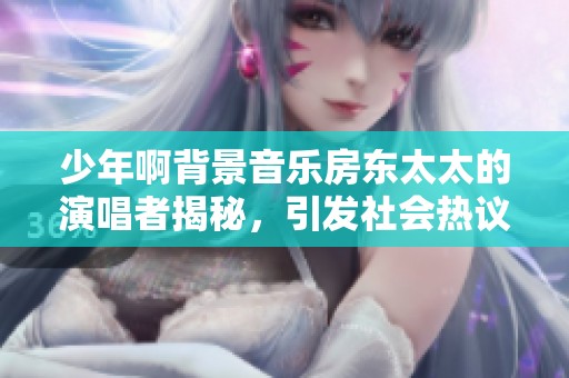 少年啊背景音乐房东太太的演唱者揭秘，引发社会热议与讨论