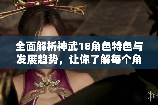 全面解析神武18角色特色与发展趋势，让你了解每个角色的独特魅力与玩法
