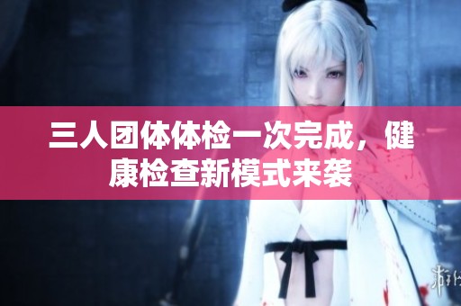 三人团体体检一次完成，健康检查新模式来袭