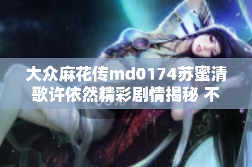 大众麻花传md0174苏蜜清歌许依然精彩剧情揭秘 不容错过的绝美故事魅力